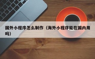 遵义国外小程序怎么制作（海外小程序能在国内用吗）