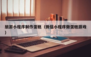 遵义旅游小程序制作蛋糕（微信小程序做蛋糕游戏）